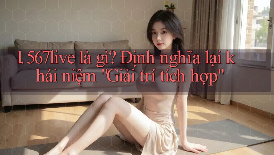 1. 567live là gì? Định nghĩa lại khái niệm “Giải trí tích hợp”