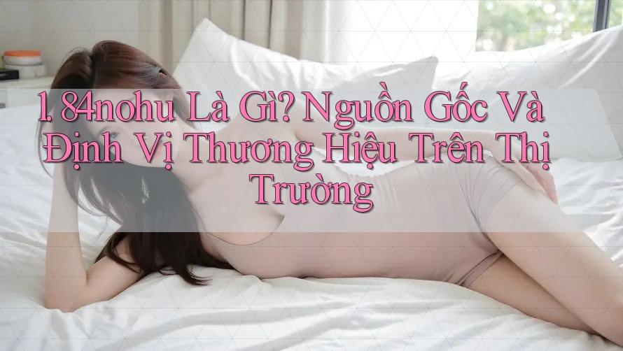 1. 84nohu Là Gì? Nguồn Gốc Và Định Vị Thương Hiệu Trên Thị Trường 1. 84nohu Là Gì? Nguồn Gốc Và Định Vị Thương Hiệu Trên Thị Trường
