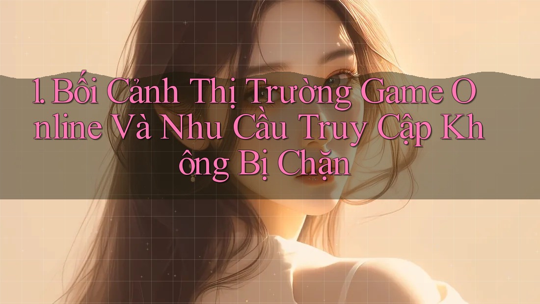 1. Bối Cảnh Thị Trường Game Online Và Nhu Cầu Truy Cập Không Bị Chặn 1. Bối Cảnh Thị Trường Game Online Và Nhu Cầu Truy Cập Không Bị Chặn