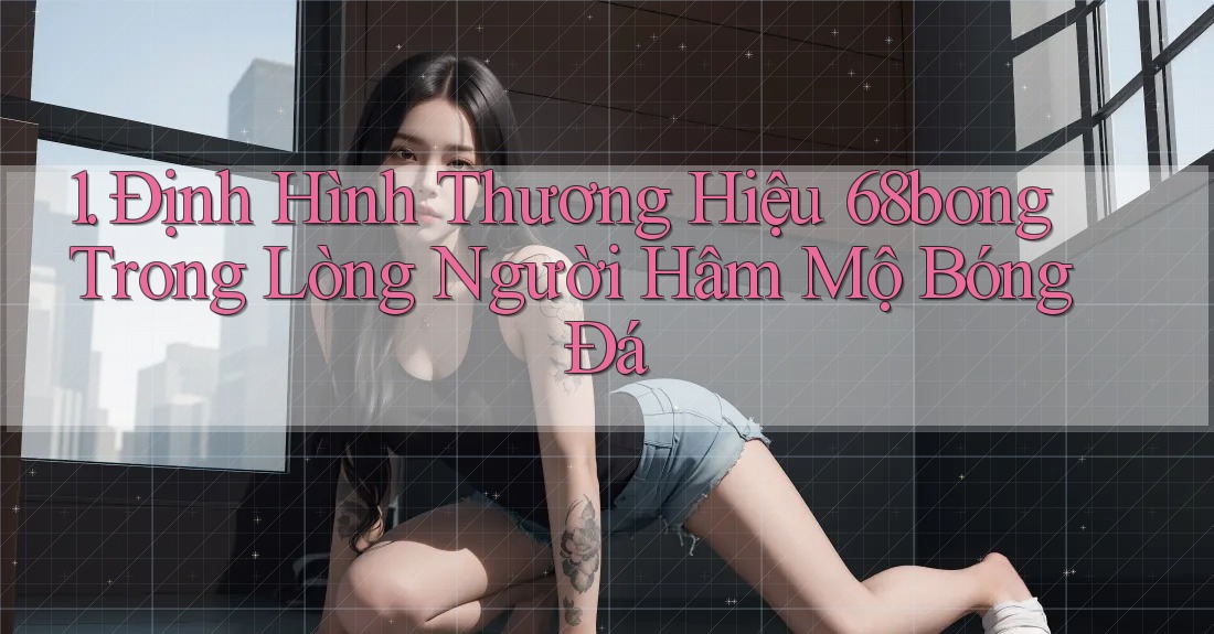 1. Định Hình Thương Hiệu 68bong Trong Lòng Người Hâm Mộ Bóng Đá