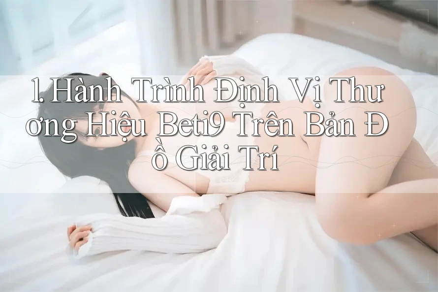 1. Hành Trình Định Vị Thương Hiệu Beti9 Trên Bản Đồ Giải Trí
