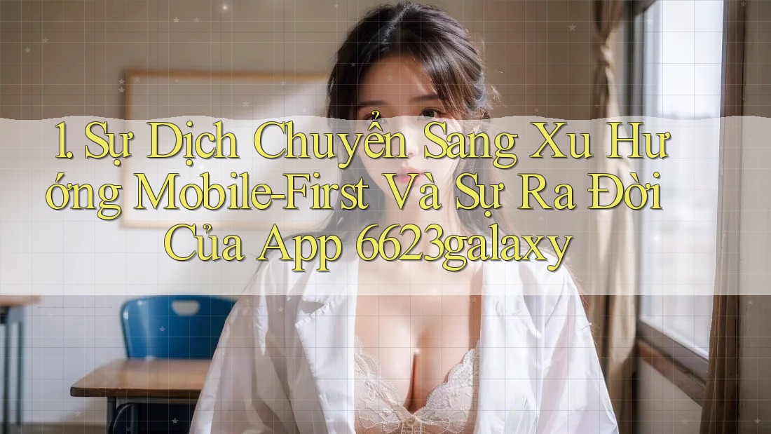 1. Sự Dịch Chuyển Sang Xu Hướng Mobile-First Và Sự Ra Đời Của App 6623galaxy