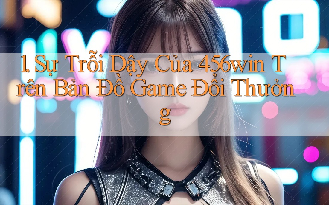 1. Sự Trỗi Dậy Của 456win Trên Bản Đồ Game Đổi Thưởng