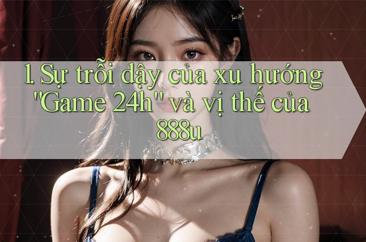 1. Sự trỗi dậy của xu hướng “Game 24h” và vị thế của 888u