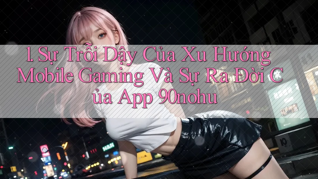 1. Sự Trỗi Dậy Của Xu Hướng Mobile Gaming Và Sự Ra Đời Của App 90nohu