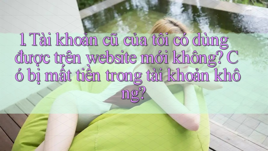 1. Tài khoản cũ của tôi có dùng được trên website mới không? Có bị mất tiền trong tài khoản không? 1. Tài khoản cũ của tôi có dùng được trên website mới không? Có bị mất tiền trong tài khoản không?