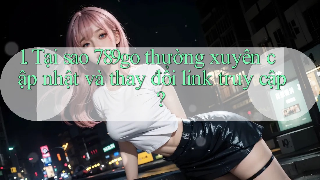 1. Tại sao 789go thường xuyên cập nhật và thay đổi link truy cập?