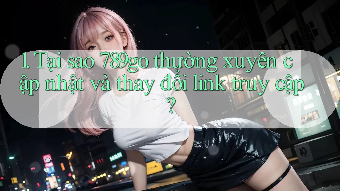 1. Tại sao 789go thường xuyên cập nhật và thay đổi link truy cập?