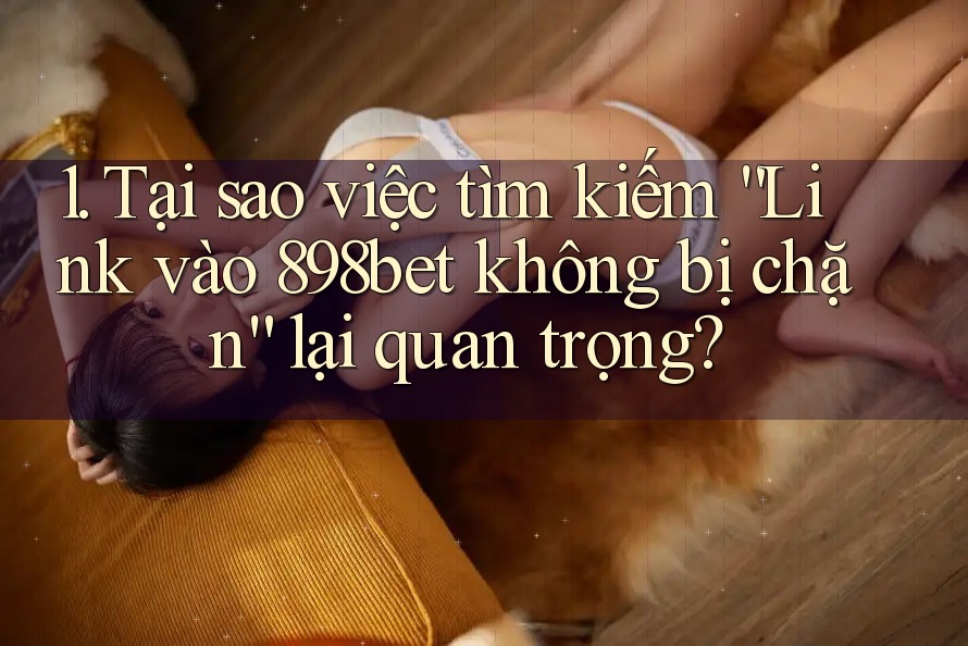 1. Tại sao việc tìm kiếm “Link vào 898bet không bị chặn” lại quan trọng?