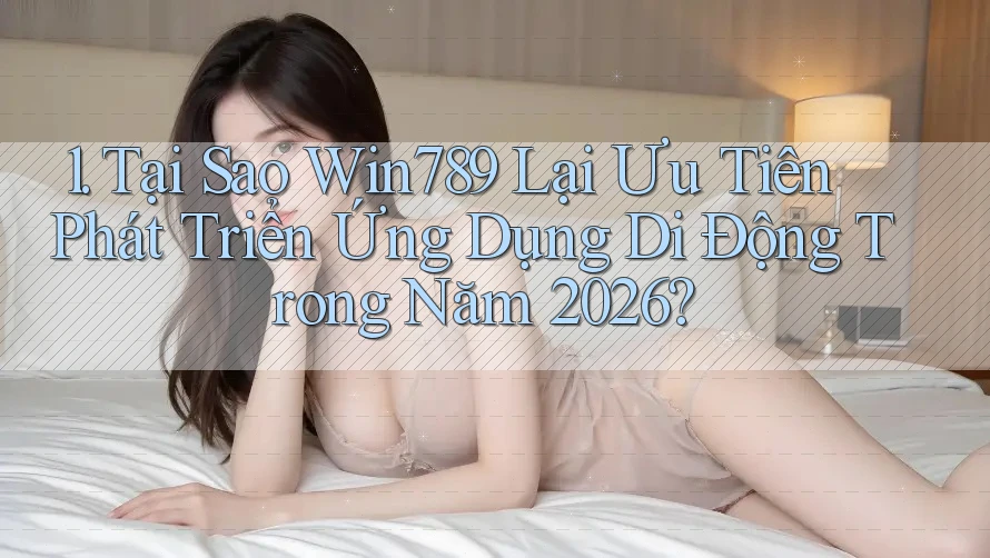 1. Tại Sao Win789 Lại Ưu Tiên Phát Triển Ứng Dụng Di Động Trong Năm 2026?