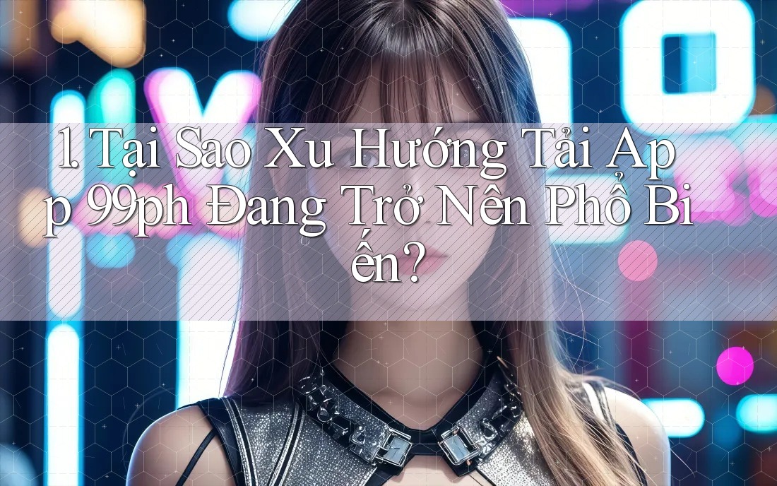 1. Tại Sao Xu Hướng Tải App 99ph Đang Trở Nên Phổ Biến?