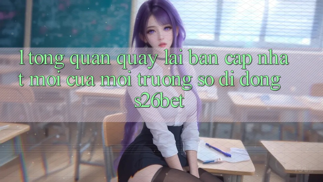 1. Tổng Quan Quay lại Bản Cập Nhật Mới Của Môi trường số di động S26bet