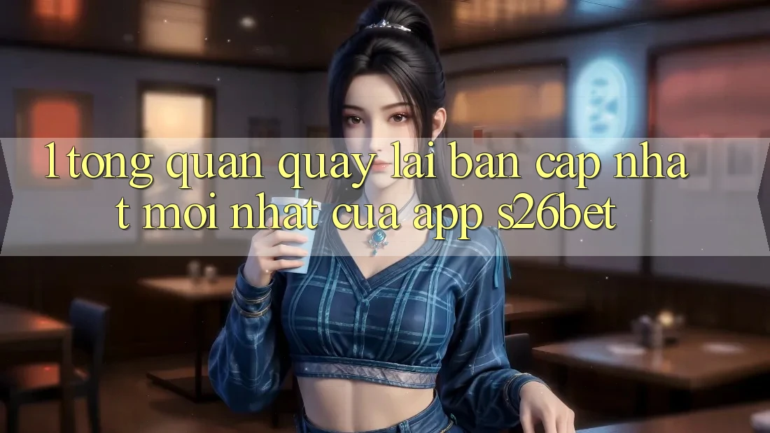 1. Tổng Quan Quay lại Bản Cập Nhật Mới nhất Của App S26bet