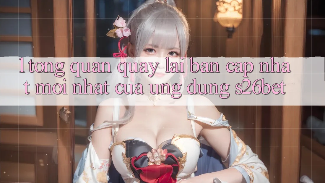1. Tổng Quan Quay lại Bản Cập Nhật Mới nhất Của Ứng dụng S26bet