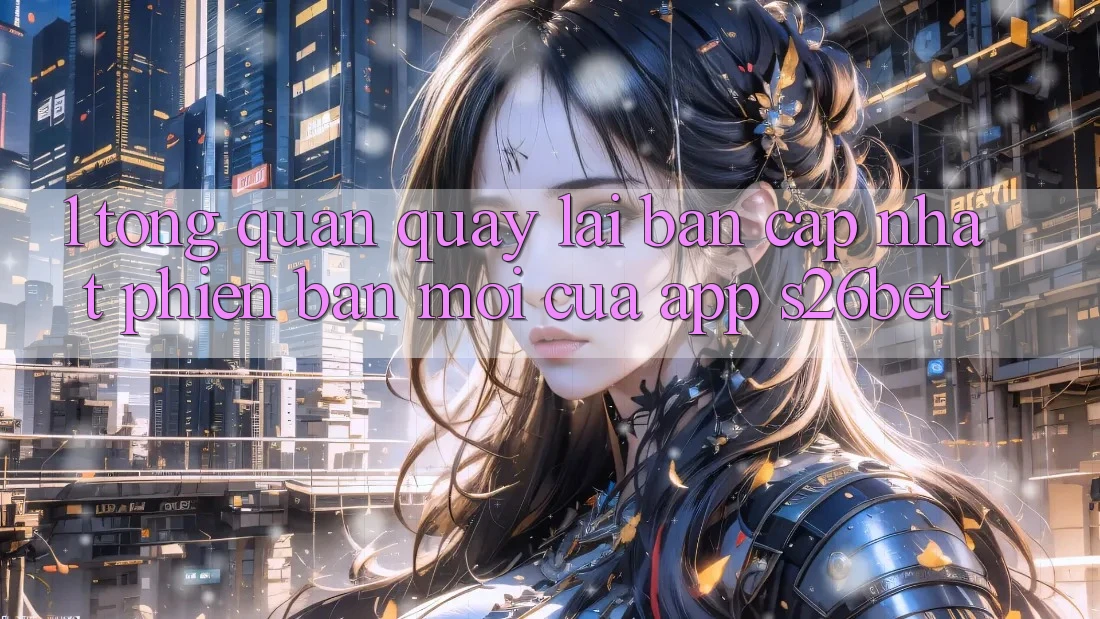 1. Tổng Quan Quay lại Bản Cập Nhật Phiên bản mới Của App S26bet 1. Tổng Quan Quay lại Bản Cập Nhật Phiên bản mới Của App S26bet