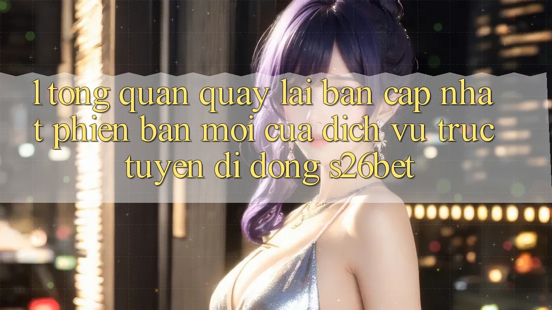 1. Tổng Quan Quay lại Bản Cập Nhật Phiên bản mới Của Dịch vụ trực tuyến di động S26bet 1. Tổng Quan Quay lại Bản Cập Nhật Phiên bản mới Của Dịch vụ trực tuyến di động S26bet