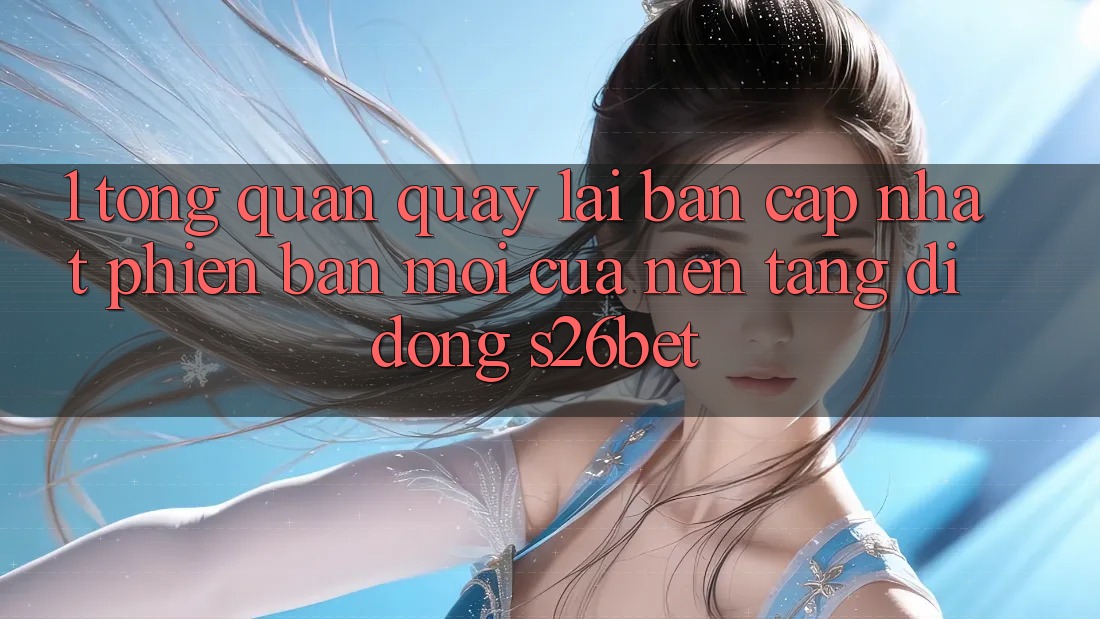 1. Tổng Quan Quay lại Bản Cập Nhật Phiên bản mới Của Nền tảng di động S26bet