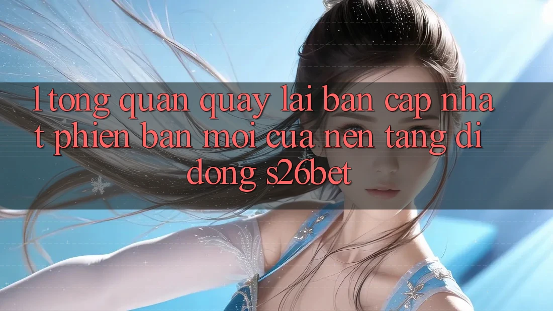1. Tổng Quan Quay lại Bản Cập Nhật Phiên bản mới Của Nền tảng di động S26bet 1. Tổng Quan Quay lại Bản Cập Nhật Phiên bản mới Của Nền tảng di động S26bet