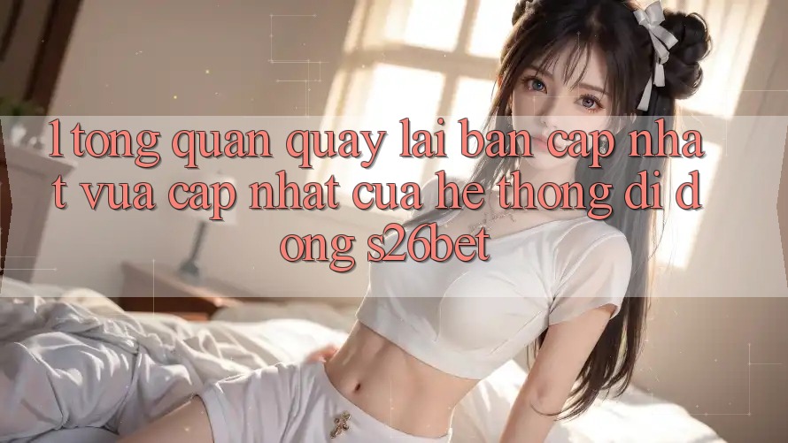 1. Tổng Quan Quay lại Bản Cập Nhật Vừa cập nhật Của Hệ thống di động S26bet 1. Tổng Quan Quay lại Bản Cập Nhật Vừa cập nhật Của Hệ thống di động S26bet
