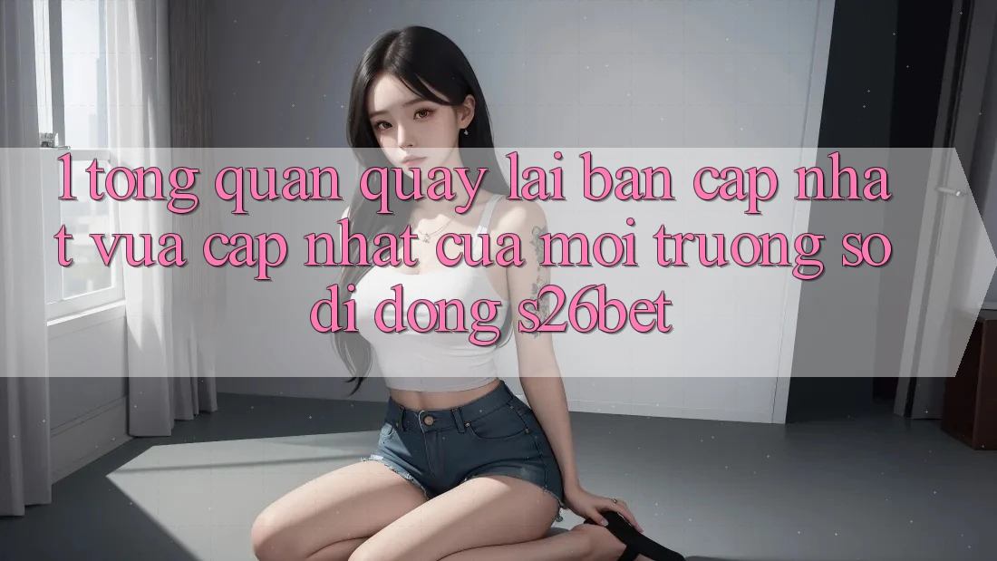 1. Tổng Quan Quay lại Bản Cập Nhật Vừa cập nhật Của Môi trường số di động S26bet