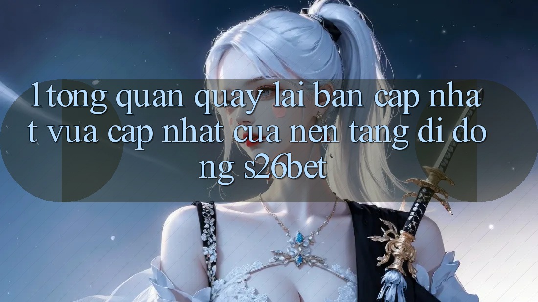 1. Tổng Quan Quay lại Bản Cập Nhật Vừa cập nhật Của Nền tảng di động S26bet 1. Tổng Quan Quay lại Bản Cập Nhật Vừa cập nhật Của Nền tảng di động S26bet
