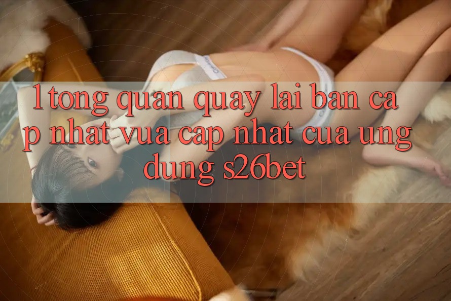 1. Tổng Quan Quay lại Bản Cập Nhật Vừa cập nhật Của Ứng dụng S26bet