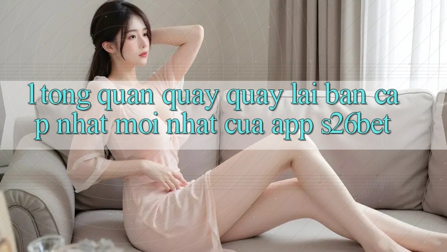 1. Tổng Quan Quay quay lại Bản Cập Nhật Mới nhất Của App S26bet