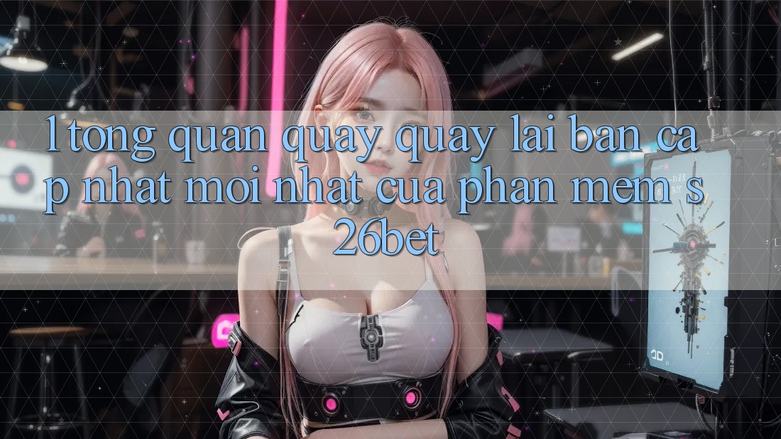 1. Tổng Quan Quay quay lại Bản Cập Nhật Mới nhất Của Phần mềm S26bet 1. Tổng Quan Quay quay lại Bản Cập Nhật Mới nhất Của Phần mềm S26bet
