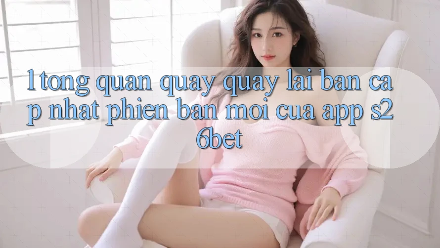 1. Tổng Quan Quay quay lại Bản Cập Nhật Phiên bản mới Của App S26bet 1. Tổng Quan Quay quay lại Bản Cập Nhật Phiên bản mới Của App S26bet