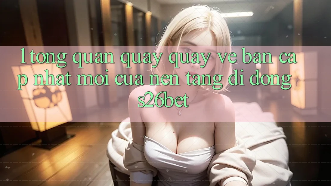 1. Tổng Quan Quay quay về Bản Cập Nhật Mới Của Nền tảng di động S26bet