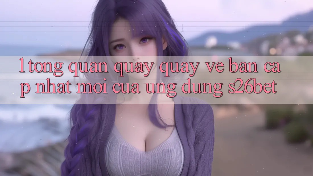 1. Tổng Quan Quay quay về Bản Cập Nhật Mới Của Ứng dụng S26bet 1. Tổng Quan Quay quay về Bản Cập Nhật Mới Của Ứng dụng S26bet
