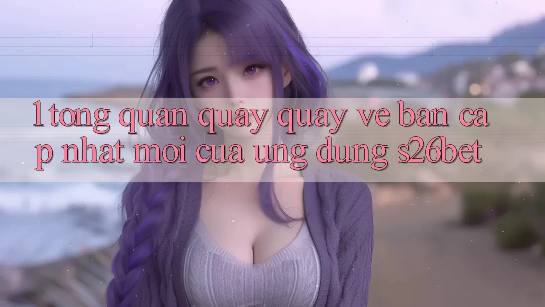 1. Tổng Quan Quay quay về Bản Cập Nhật Mới Của Ứng dụng S26bet 1. Tổng Quan Quay quay về Bản Cập Nhật Mới Của Ứng dụng S26bet