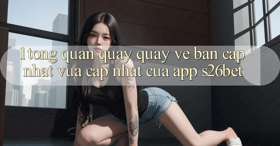 1. Tổng Quan Quay quay về Bản Cập Nhật Vừa cập nhật Của App S26bet 1. Tổng Quan Quay quay về Bản Cập Nhật Vừa cập nhật Của App S26bet