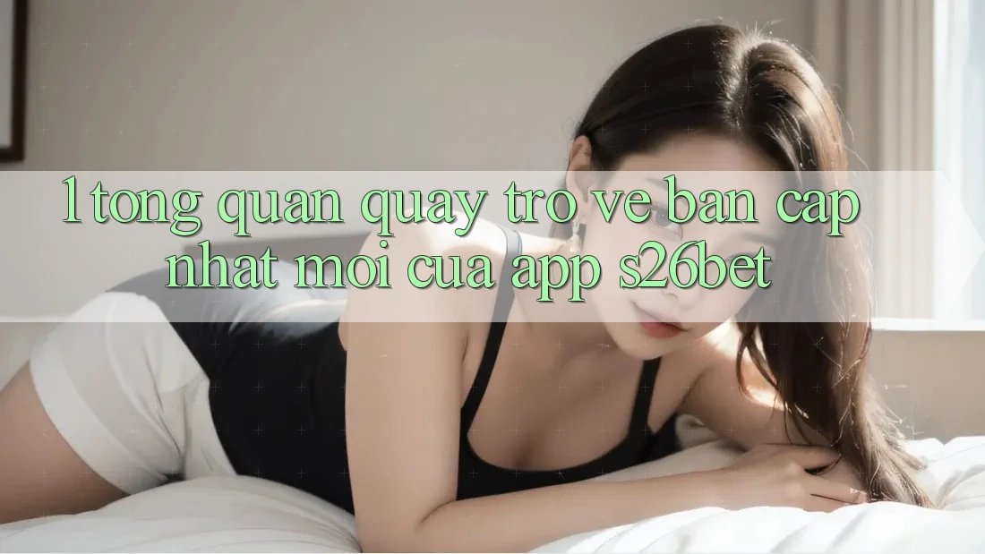 1. Tổng Quan Quay trở về Bản Cập Nhật Mới Của App S26bet 1. Tổng Quan Quay trở về Bản Cập Nhật Mới Của App S26bet