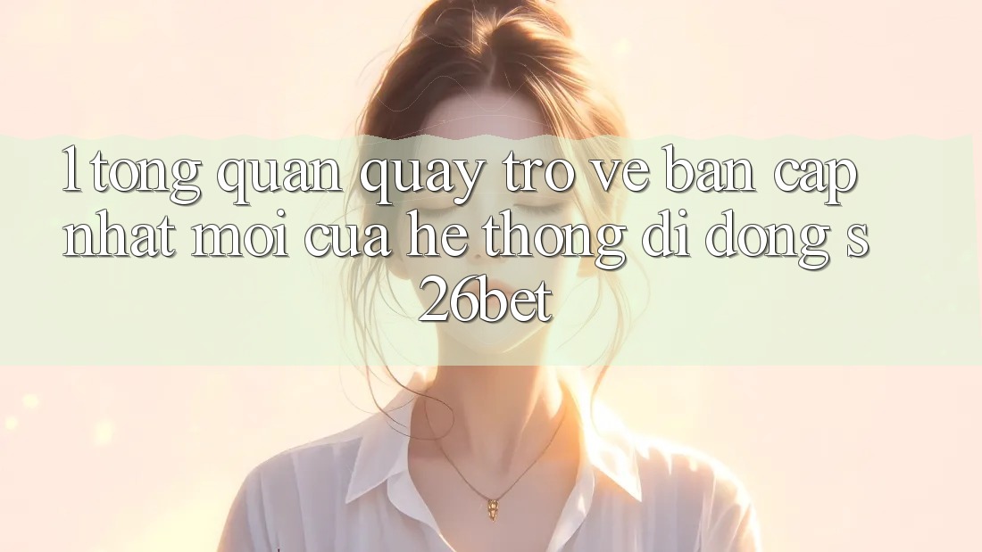 1. Tổng Quan Quay trở về Bản Cập Nhật Mới Của Hệ thống di động S26bet
