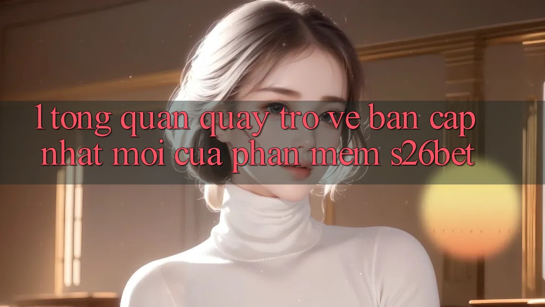 1. Tổng Quan Quay trở về Bản Cập Nhật Mới Của Phần mềm S26bet