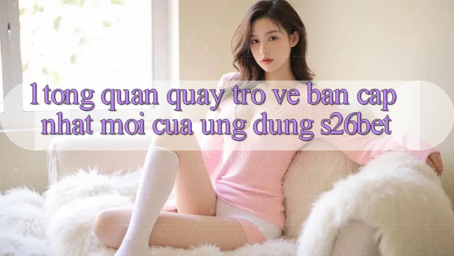 1. Tổng Quan Quay trở về Bản Cập Nhật Mới Của Ứng dụng S26bet 1. Tổng Quan Quay trở về Bản Cập Nhật Mới Của Ứng dụng S26bet