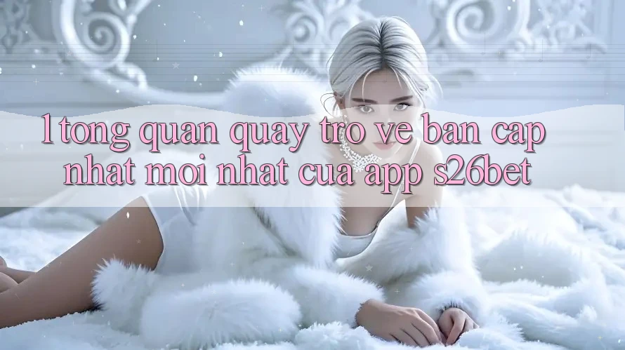 1. Tổng Quan Quay trở về Bản Cập Nhật Mới nhất Của App S26bet