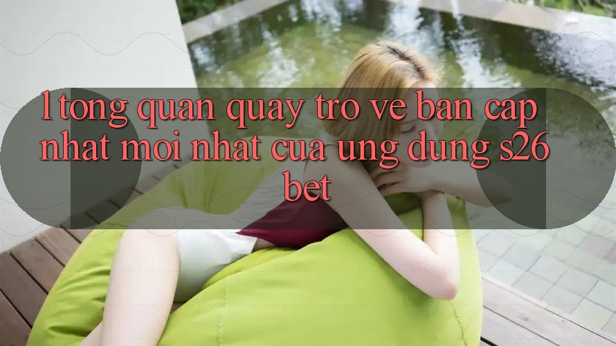 1. Tổng Quan Quay trở về Bản Cập Nhật Mới nhất Của Ứng dụng S26bet