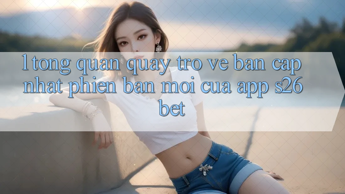 1. Tổng Quan Quay trở về Bản Cập Nhật Phiên bản mới Của App S26bet 1. Tổng Quan Quay trở về Bản Cập Nhật Phiên bản mới Của App S26bet