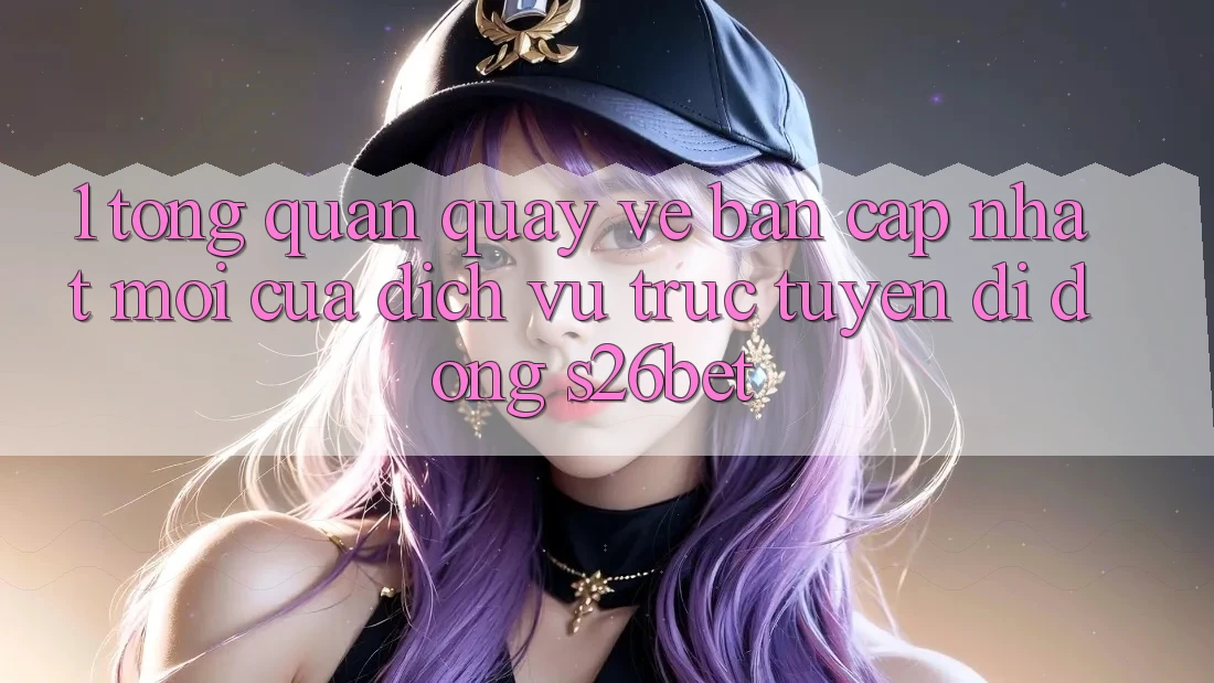 1. Tổng Quan Quay về Bản Cập Nhật Mới Của Dịch vụ trực tuyến di động S26bet