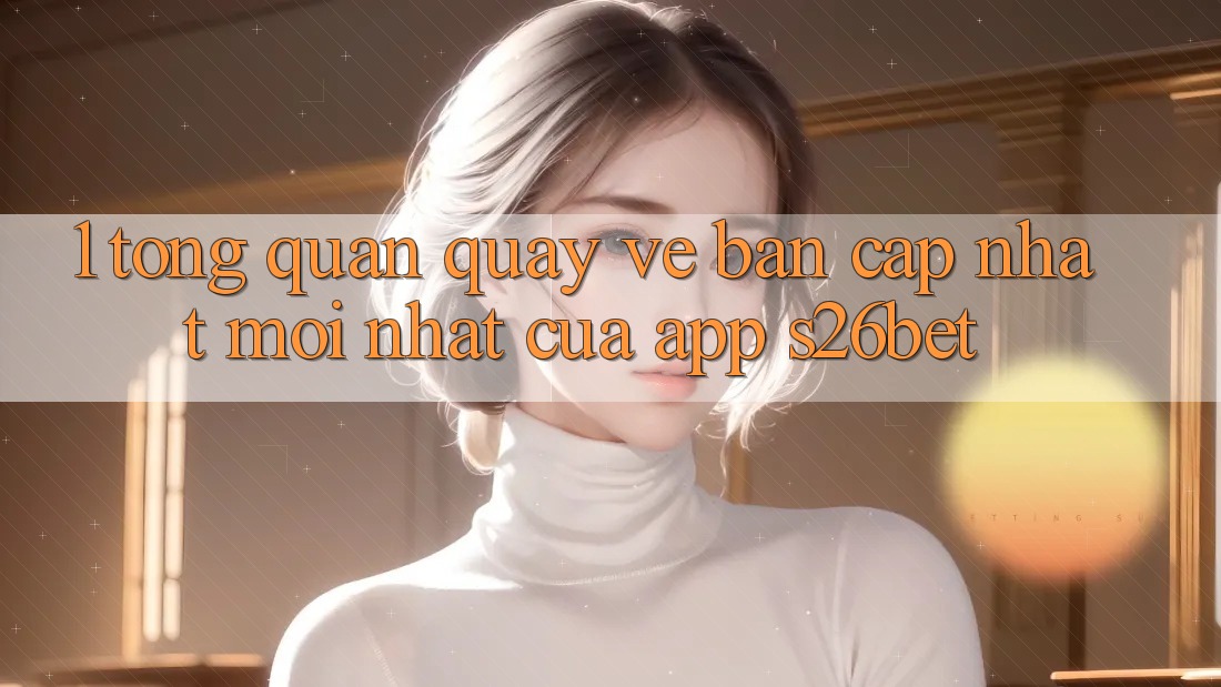 1. Tổng Quan Quay về Bản Cập Nhật Mới nhất Của App S26bet