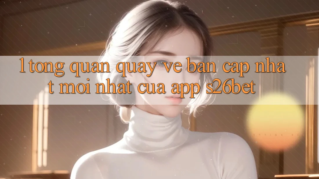 1. Tổng Quan Quay về Bản Cập Nhật Mới nhất Của App S26bet 1. Tổng Quan Quay về Bản Cập Nhật Mới nhất Của App S26bet