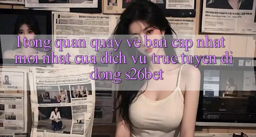 1. Tổng Quan Quay về Bản Cập Nhật Mới nhất Của Dịch vụ trực tuyến di động S26bet