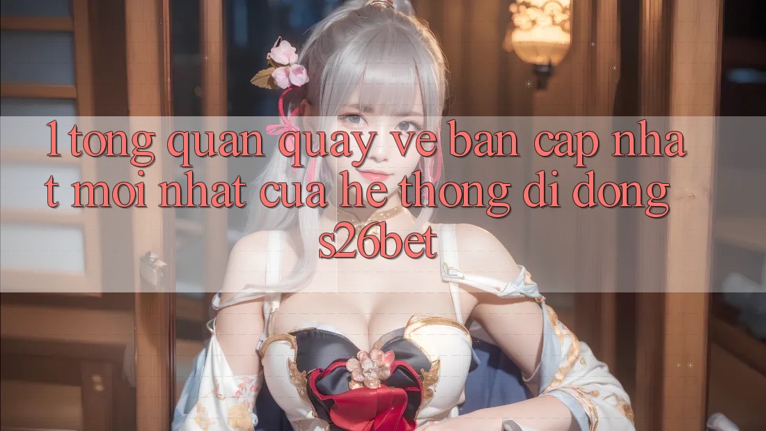 1. Tổng Quan Quay về Bản Cập Nhật Mới nhất Của Hệ thống di động S26bet