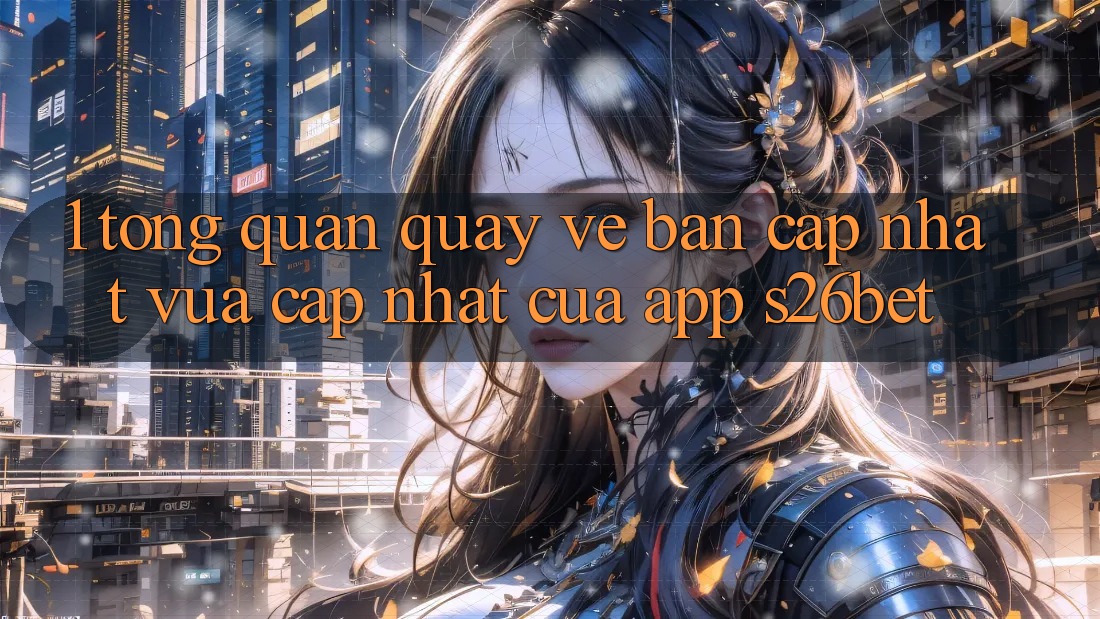 1. Tổng Quan Quay về Bản Cập Nhật Vừa cập nhật Của App S26bet