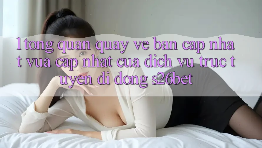 1. Tổng Quan Quay về Bản Cập Nhật Vừa cập nhật Của Dịch vụ trực tuyến di động S26bet 1. Tổng Quan Quay về Bản Cập Nhật Vừa cập nhật Của Dịch vụ trực tuyến di động S26bet