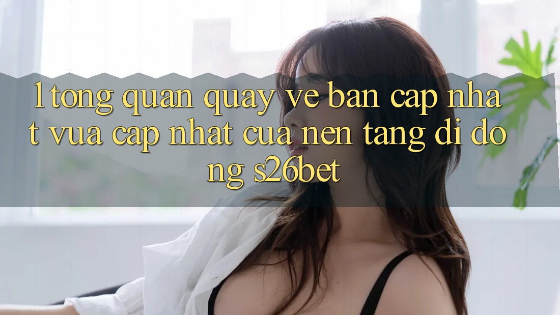 1. Tổng Quan Quay về Bản Cập Nhật Vừa cập nhật Của Nền tảng di động S26bet