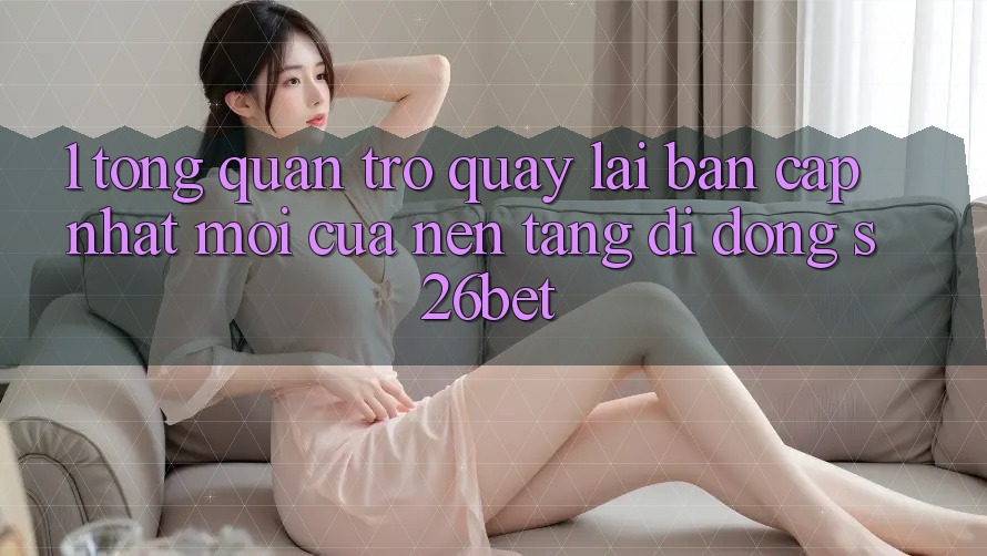 1. Tổng Quan Trở quay lại Bản Cập Nhật Mới Của Nền tảng di động S26bet 1. Tổng Quan Trở quay lại Bản Cập Nhật Mới Của Nền tảng di động S26bet