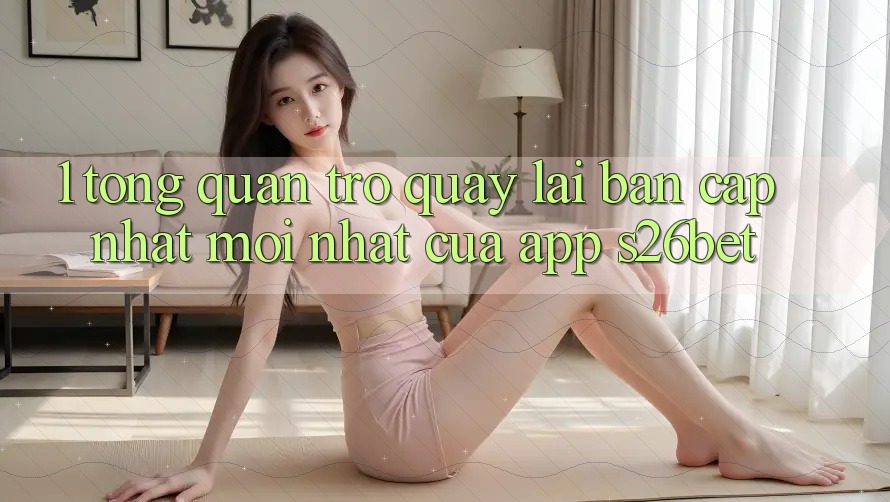 1. Tổng Quan Trở quay lại Bản Cập Nhật Mới nhất Của App S26bet 1. Tổng Quan Trở quay lại Bản Cập Nhật Mới nhất Của App S26bet